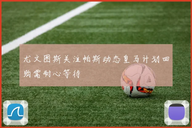 尤文图斯关注帕斯动态皇马计划回购需耐心等待