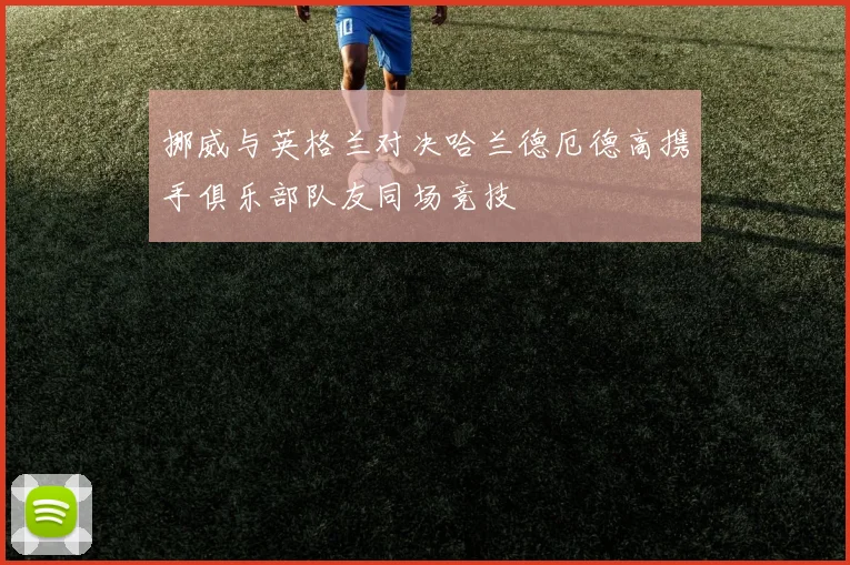 挪威与英格兰对决哈兰德厄德高携手俱乐部队友同场竞技