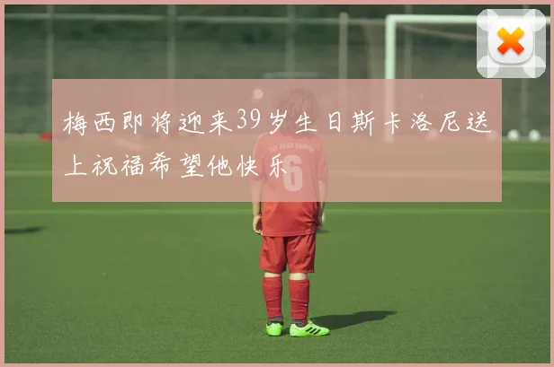 梅西即将迎来39岁生日斯卡洛尼送上祝福希望他快乐