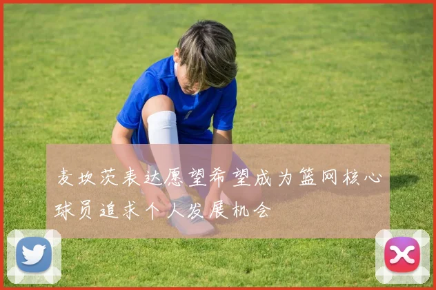麦坎茨表达愿望希望成为篮网核心球员追求个人发展机会