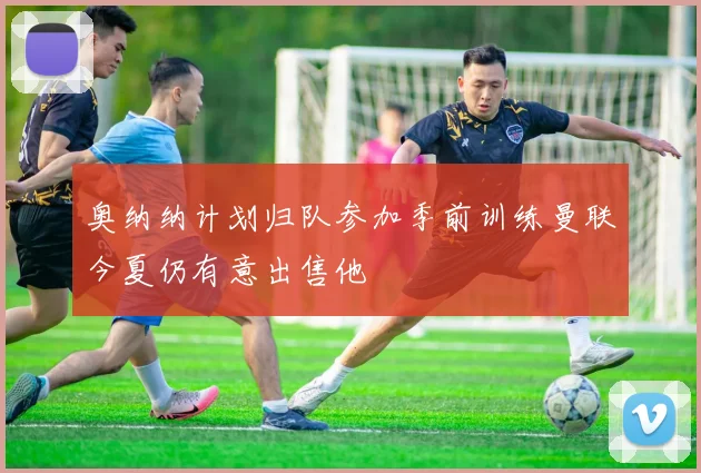奥纳纳计划归队参加季前训练曼联今夏仍有意出售他