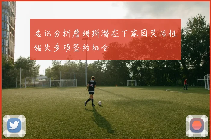 名记分析詹姆斯潜在下家因灵活性错失多项签约机会