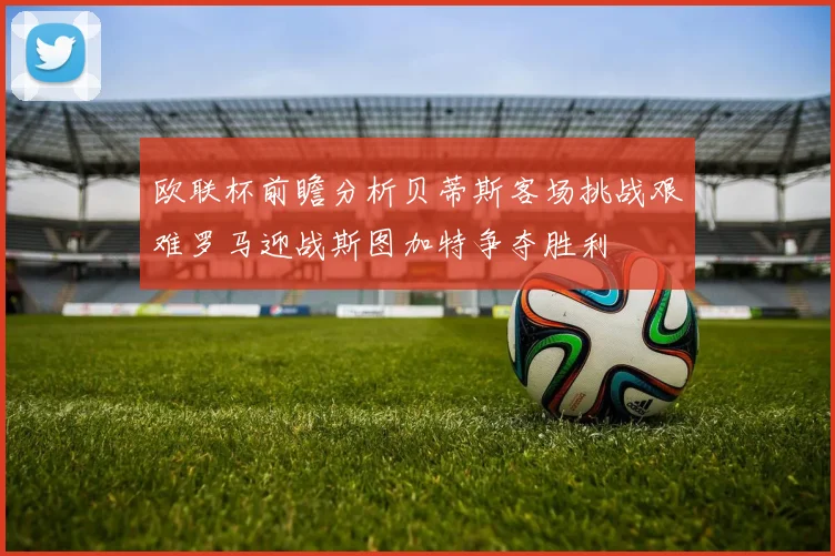 欧联杯前瞻分析贝蒂斯客场挑战艰难罗马迎战斯图加特争夺胜利