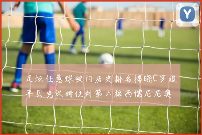 足坛任意球破门历史排名揭晓C罗追平贝克汉姆位列第六梅西儒尼尼奥称霸前两名