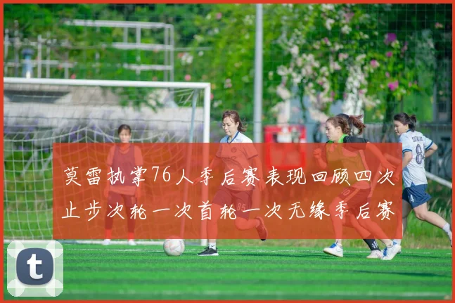 莫雷执掌76人季后赛表现回顾四次止步次轮一次首轮一次无缘季后赛